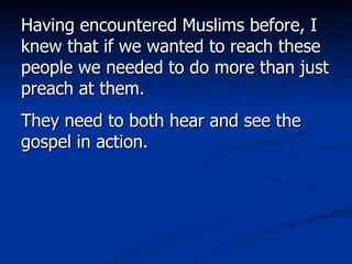 Having encountered Muslims before, I knew that if we wanted to reach these people we needed to do more than just preach at them.  They need to both hear and see the gospel in action.  