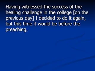 Having witnessed the success of the healing challenge in the college [on the previous day] I decided to do it again, but this time it would be before the preaching.  