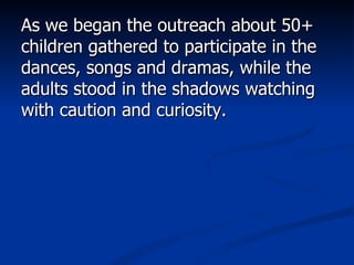 As we began the outreach about 50+ children gathered to participate in the dances, songs and dramas, while the adults stood in the shadows watching with caution and curiosity.  