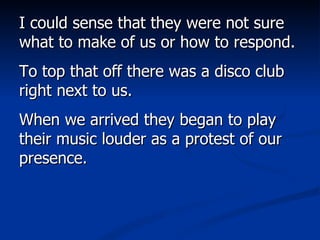 I could sense that they were not sure what to make of us or how to respond.  To top that off there was a disco club right next to us.  When we arrived they began to play their music louder as a protest of our presence.  