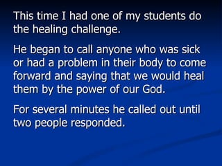 This time I had one of my students do the healing challenge.  He began to call anyone who was sick or had a problem in their body to come forward and saying that we would heal them by the power of our God.  For several minutes he called out until two people responded.  