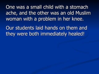 One was a small child with a stomach ache, and the other was an old Muslim woman with a problem in her knee.  Our students laid hands on them and they were both immediately healed!  