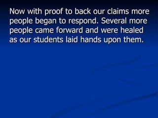 Now with proof to back our claims more people began to respond. Several more people came forward and were healed as our students laid hands upon them.  