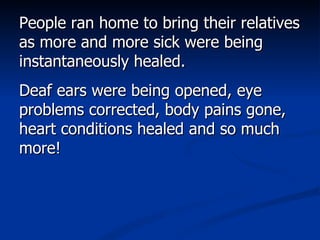 People ran home to bring their relatives as more and more sick were being instantaneously healed.  Deaf ears were being opened, eye problems corrected, body pains gone, heart conditions healed and so much more!  