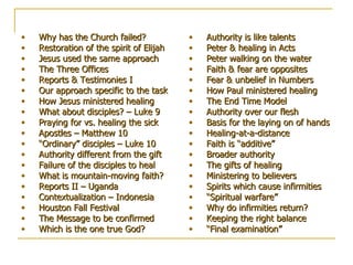 Table of Contents Why has the Church failed? Restoration of the spirit of Elijah Jesus used the same approach The Three Offices Reports & Testimonies I Our approach specific to the task How Jesus ministered healing What about disciples? – Luke 9 Praying for vs. healing the sick Apostles – Matthew 10 “Ordinary” disciples – Luke 10 Authority different from the gift Failure of the disciples to heal What is mountain-moving faith? Reports II – Uganda Contextualization – Indonesia Houston Fall Festival The Message to be confirmed Which is the one true God? Authority is like talents   Peter & healing in Acts Peter walking on the water Faith & fear are opposites Fear & unbelief in Numbers How Paul ministered healing The End Time Model Authority over our flesh Basis for the laying on of hands Healing-at-a-distance Faith is “additive” Broader authority The gifts of healing Ministering to believers Spirits which cause infirmities “Spiritual warfare” Why do infirmities return? Keeping the right balance “Final examination” 