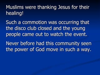 Muslims were thanking Jesus for their healing!  Such a commotion was occurring that the disco club closed and the young people came out to watch the event.  Never before had this community seen the power of God move in such a way.  