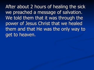 After about 2 hours of healing the sick we preached a message of salvation. We told them that it was through the power of Jesus Christ that we healed them and that He was the only way to get to heaven.  