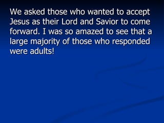 We asked those who wanted to accept Jesus as their Lord and Savior to come forward. I was so amazed to see that a large majority of those who responded were adults!  