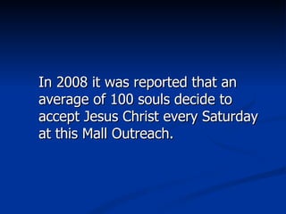 In 2008 it was reported that an average of 100 souls decide to accept Jesus Christ every Saturday at this Mall Outreach. 