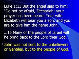 Luke 1:13 But the angel said to him: “Do not be afraid, Zechariah; your prayer has been heard. Your wife Elizabeth will bear you a son, and you are to give him the name John.  … 16 Many of the people of Israel will he bring back to the Lord their God.  John was not sent to the unbelievers or Gentiles, but  to the people of God . 