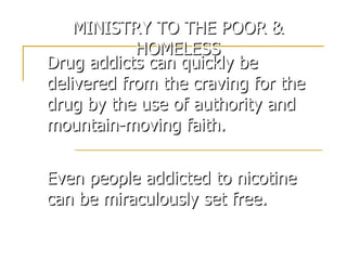 Drug addicts can quickly be delivered from the craving for the drug by the use of authority and mountain-moving faith. Even people addicted to nicotine can be miraculously set free. MINISTRY TO THE POOR & HOMELESS 