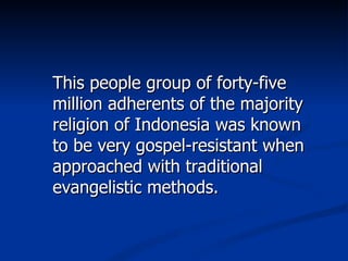 This people group of forty-five million adherents of the majority religion of Indonesia was known to be very gospel-resistant when approached with traditional evangelistic methods. 