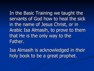 In the Basic Training we taught the servants of God how to heal the sick in the name of Jesus Christ, or in Arabic Isa Almasih, to prove to them that He is the only way to the Father. Isa Almasih is acknowledged in their holy book to be a great prophet. 
