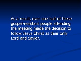As a result, over one-half of these gospel-resistant people attending the meeting made the decision to follow Jesus Christ as their only Lord and Savior. 