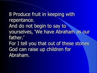 8 Produce fruit in keeping with repentance.  And do not begin to say to yourselves, ‘We have Abraham as our father.’  For I tell you that out of these stones God can raise up children for Abraham. 