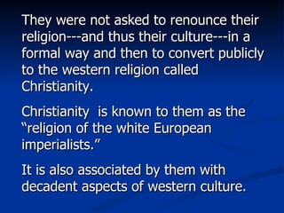 They were not asked to renounce their religion---and thus their culture---in a formal way and then to convert publicly to the western religion called Christianity. Christianity  is known to them as the “religion of the white European imperialists.”  It is also associated by them with decadent aspects of western culture. 