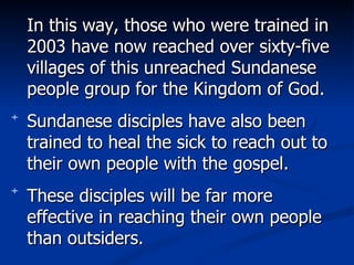 In this way, those who were trained in 2003 have now reached over sixty-five villages of this unreached Sundanese people group for the Kingdom of God.  Sundanese disciples have also been trained to heal the sick to reach out to their own people with the gospel. These disciples will be far more effective in reaching their own people than outsiders. 