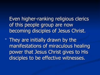 Even higher-ranking religious clerics of this people group are now becoming disciples of Jesus Christ.  They are initially drawn by the manifestations of miraculous healing power that Jesus Christ gives to His disciples to be effective witnesses.  