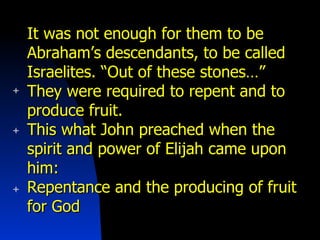 It was not enough for them to be Abraham’s descendants, to be called Israelites. “Out of these stones…” They were required to repent and to produce fruit. This what John preached when the spirit and power of Elijah came upon him: Repentance and the producing of fruit for God 