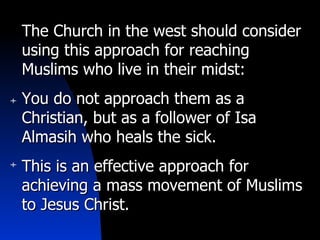 The Church in the west should consider using this approach for reaching Muslims who live in their midst: You do not approach them as a Christian, but as a follower of Isa Almasih who heals the sick. This is an effective approach for achieving a mass movement of Muslims to Jesus Christ. 