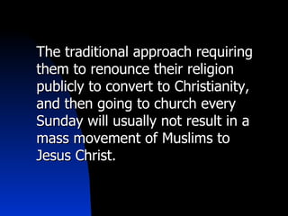 The traditional approach requiring them to renounce their religion publicly to convert to Christianity, and then going to church every Sunday will usually not result in a mass movement of Muslims to Jesus Christ. 