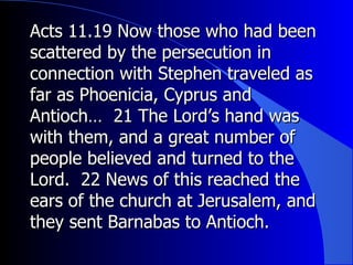 Acts 11.19 Now those who had been scattered by the persecution in connection with Stephen traveled as far as Phoenicia, Cyprus and Antioch…  21 The Lord’s hand was with them, and a great number of people believed and turned to the Lord.  22 News of this reached the ears of the church at Jerusalem, and they sent Barnabas to Antioch.  
