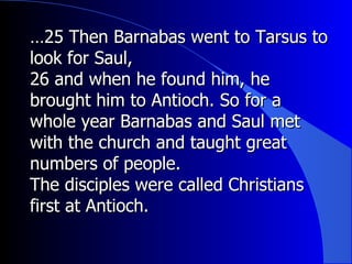 … 25 Then Barnabas went to Tarsus to look for Saul,  26 and when he found him, he brought him to Antioch. So for a whole year Barnabas and Saul met with the church and taught great numbers of people.  The disciples were called Christians first at Antioch. 