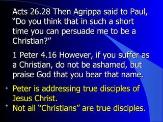 Acts 26.28 Then Agrippa said to Paul, “Do you think that in such a short time you can persuade me to be a Christian?”  1 Peter 4.16 However, if you suffer as a Christian, do not be ashamed, but praise God that you bear that name.  Peter is addressing true disciples of Jesus Christ. Not all “Christians” are true disciples. 