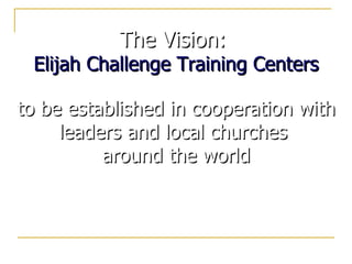 The Vision:  Elijah Challenge Training Centers to be established in cooperation with leaders and local churches  around the world 