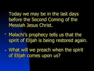 Today we may be in the last days before the Second Coming of the Messiah Jesus Christ. Malachi’s prophecy tells us that the spirit of Elijah is being restored again. What will we preach when the spirit of Elijah comes upon us? 