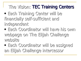 The Vision:  TEC Training Centers Each Training Center will be financially self-sufficient and independent Each Coordinator will have his own webpage on The Elijah Challenge website Each Coordinator will be assigned an Elijah Challenge intercessor  