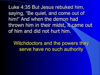 Luke 4:35 But Jesus rebuked him, saying, “Be quiet, and come out of him!”  And when the demon had thrown him in their midst, it came out of him and did not hurt him.   Witchdoctors and the powers they serve have no such authority 
