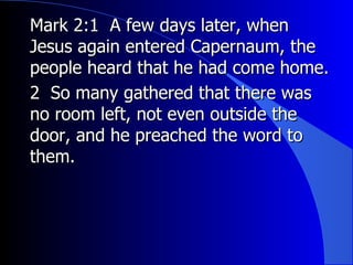Mark 2:1  A few days later, when Jesus again entered Capernaum, the people heard that he had come home.   2  So many gathered that there was no room left, not even outside the door, and he preached the word to them. 