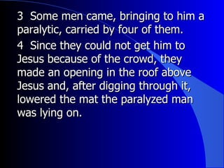 3  Some men came, bringing to him a paralytic, carried by four of them.   4  Since they could not get him to Jesus because of the crowd, they made an opening in the roof above Jesus and, after digging through it, lowered the mat the paralyzed man was lying on. 