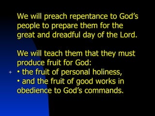 We will preach repentance to God’s people to prepare them for the great and dreadful day of the Lord. We will teach them that they must produce fruit for God: the fruit of personal holiness, and the fruit of good works in obedience to God’s commands. 