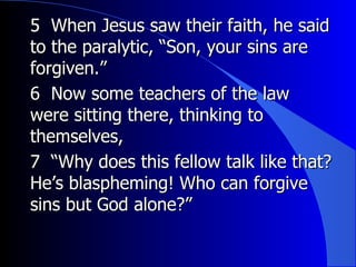 5  When Jesus saw their faith, he said to the paralytic, “Son, your sins are forgiven.”   6  Now some teachers of the law were sitting there, thinking to themselves,   7  “Why does this fellow talk like that? He’s blaspheming! Who can forgive sins but God alone?”   