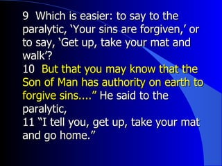 9  Which is easier: to say to the paralytic, ‘Your sins are forgiven,’ or to say, ‘Get up, take your mat and walk’?   10  But that you may know that the Son of Man has authority on earth to forgive sins....”  He said to the paralytic, 11 “I tell you, get up, take your mat and go home.”   