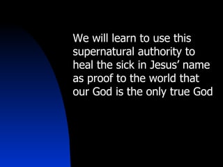 We will learn to use this supernatural authority to heal the sick in Jesus’ name as proof to the world that our God is the only true God 