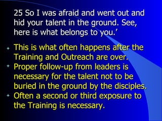 25 So I was afraid and went out and hid your talent in the ground. See, here is what belongs to you.’  This is what often happens after the Training and Outreach are over. Proper follow-up from leaders is necessary for the talent not to be buried in the ground by the disciples. Often a second or third exposure to the Training is necessary. 