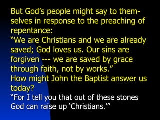 But God’s people might say to them-selves in response to the preaching of repentance: “ We are Christians and we are already saved; God loves us. Our sins are forgiven --- we are saved by grace through faith, not by works.” How might John the Baptist answer us today? “ For I tell you that out of these stones God can raise up ‘Christians.’” 