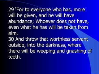 29 ‘For to everyone who has, more will be given, and he will have abundance; Whoever does not have, even what he has will be taken from him.  ﻿ 30 And throw that worthless servant outside, into the darkness, where there will be weeping and gnashing of teeth.   