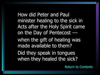 How did Peter and Paul minister healing to the sick in Acts after the Holy Spirit came on the Day of Pentecost ---  when the gift of healing was made available to them? Did they speak in tongues when they healed the sick? Return to Contents 