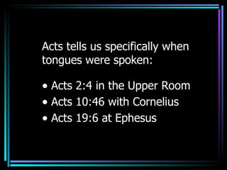 Acts tells us specifically   when tongues were spoken:  Acts 2:4 in the Upper Room Acts 10:46 with Cornelius Acts 19:6 at Ephesus 