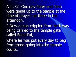 Acts 3:1 One day Peter and John were going up to the temple at the time of prayer—at three in the afternoon.   2 Now a man crippled from birth was being carried to the temple gate called Beautiful, where he was put every day to beg from those going into the temple courts. 