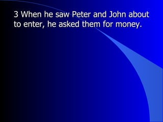 3 When he saw Peter and John about to enter, he asked them for money. 