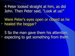 4 Peter looked straight at him, as did John. Then Peter said, “Look at us!”  Were Peter’s eyes open or closed as he healed the beggar? 5 So the man gave them his attention, expecting to get something from them. 