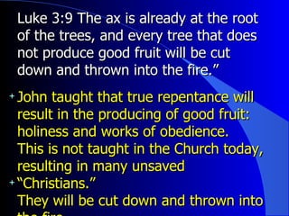 Luke 3:9 The ax is already at the root of the trees, and every tree that does not produce good fruit will be cut down and thrown into the fire.”  John taught that true repentance will result in the producing of good fruit: holiness and works of obedience. This is not taught in the Church today, resulting in many unsaved “Christians.” They will be cut down and thrown into the fire. 