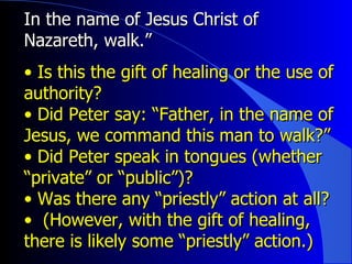 In the name of Jesus Christ of Nazareth, walk.” Is this the gift of healing or the use of authority? Did Peter say: “Father, in the name of Jesus, we command this man to walk?”  Did Peter speak in tongues (whether “private” or “public”)?  Was there any “priestly” action at all? (However, with the gift of healing, there is likely some “priestly” action.) 