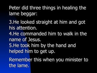 Peter did three things in healing the lame beggar: He looked straight at him and got his attention. He commanded him to walk in the name of Jesus. He took him by the hand and helped him to get up. Remember this when you minister to the lame. 