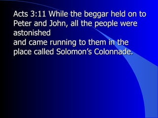 Acts 3:11 While the beggar held on to Peter and John, all the people were astonished and came running to them in the place called Solomon’s Colonnade. 